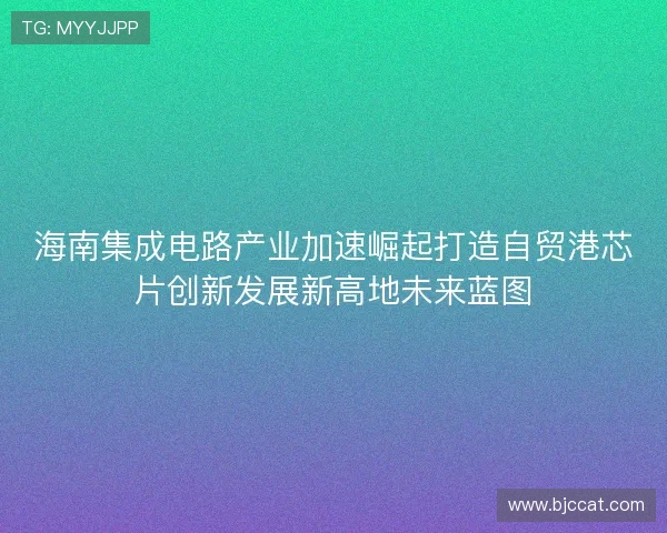 海南集成电路产业加速崛起打造自贸港芯片创新发展新高地未来蓝图 海南集成电路产业加速崛起打造自贸港芯片创新发展新高地未来蓝图